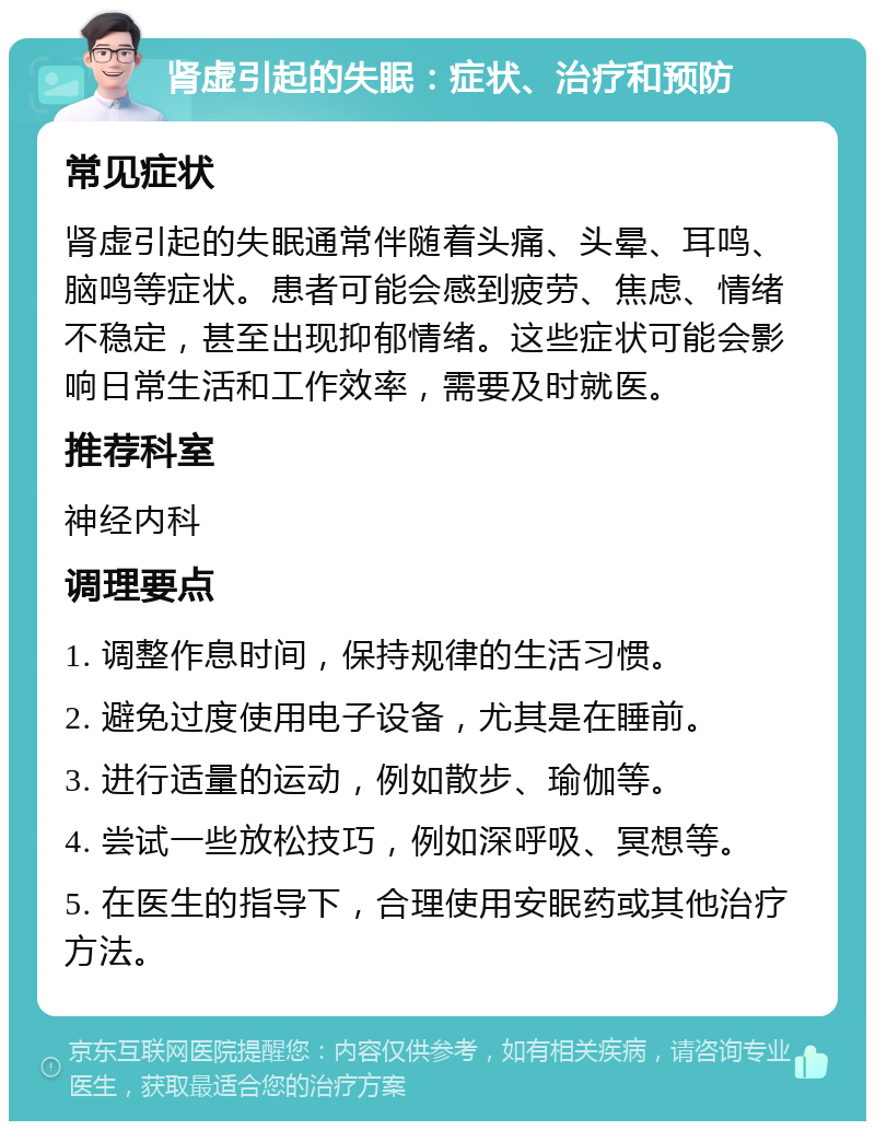 肾虚引起的失眠：症状、治疗和预防 常见症状 肾虚引起的失眠通常伴随着头痛、头晕、耳鸣、脑鸣等症状。患者可能会感到疲劳、焦虑、情绪不稳定，甚至出现抑郁情绪。这些症状可能会影响日常生活和工作效率，需要及时就医。 推荐科室 神经内科 调理要点 1. 调整作息时间，保持规律的生活习惯。 2. 避免过度使用电子设备，尤其是在睡前。 3. 进行适量的运动，例如散步、瑜伽等。 4. 尝试一些放松技巧，例如深呼吸、冥想等。 5. 在医生的指导下，合理使用安眠药或其他治疗方法。