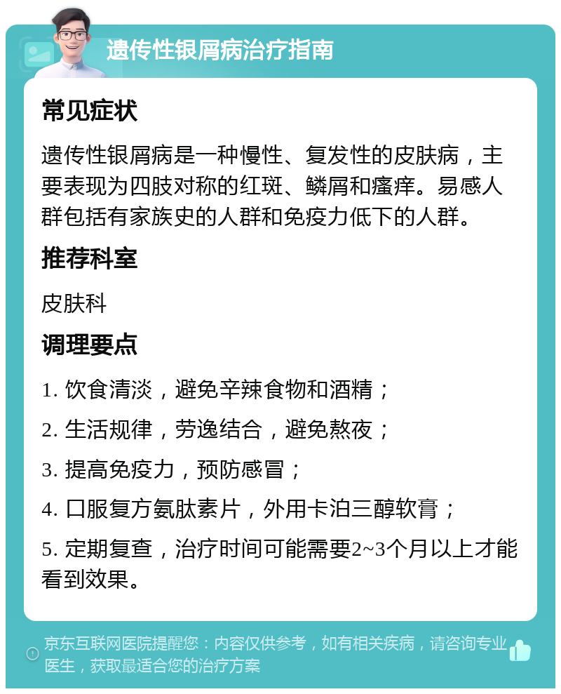 遗传性银屑病治疗指南 常见症状 遗传性银屑病是一种慢性、复发性的皮肤病，主要表现为四肢对称的红斑、鳞屑和瘙痒。易感人群包括有家族史的人群和免疫力低下的人群。 推荐科室 皮肤科 调理要点 1. 饮食清淡，避免辛辣食物和酒精； 2. 生活规律，劳逸结合，避免熬夜； 3. 提高免疫力，预防感冒； 4. 口服复方氨肽素片，外用卡泊三醇软膏； 5. 定期复查，治疗时间可能需要2~3个月以上才能看到效果。