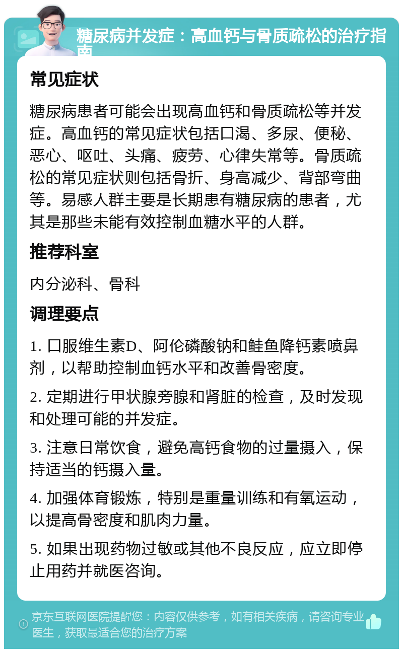 糖尿病并发症：高血钙与骨质疏松的治疗指南 常见症状 糖尿病患者可能会出现高血钙和骨质疏松等并发症。高血钙的常见症状包括口渴、多尿、便秘、恶心、呕吐、头痛、疲劳、心律失常等。骨质疏松的常见症状则包括骨折、身高减少、背部弯曲等。易感人群主要是长期患有糖尿病的患者，尤其是那些未能有效控制血糖水平的人群。 推荐科室 内分泌科、骨科 调理要点 1. 口服维生素D、阿伦磷酸钠和鲑鱼降钙素喷鼻剂，以帮助控制血钙水平和改善骨密度。 2. 定期进行甲状腺旁腺和肾脏的检查，及时发现和处理可能的并发症。 3. 注意日常饮食，避免高钙食物的过量摄入，保持适当的钙摄入量。 4. 加强体育锻炼，特别是重量训练和有氧运动，以提高骨密度和肌肉力量。 5. 如果出现药物过敏或其他不良反应，应立即停止用药并就医咨询。