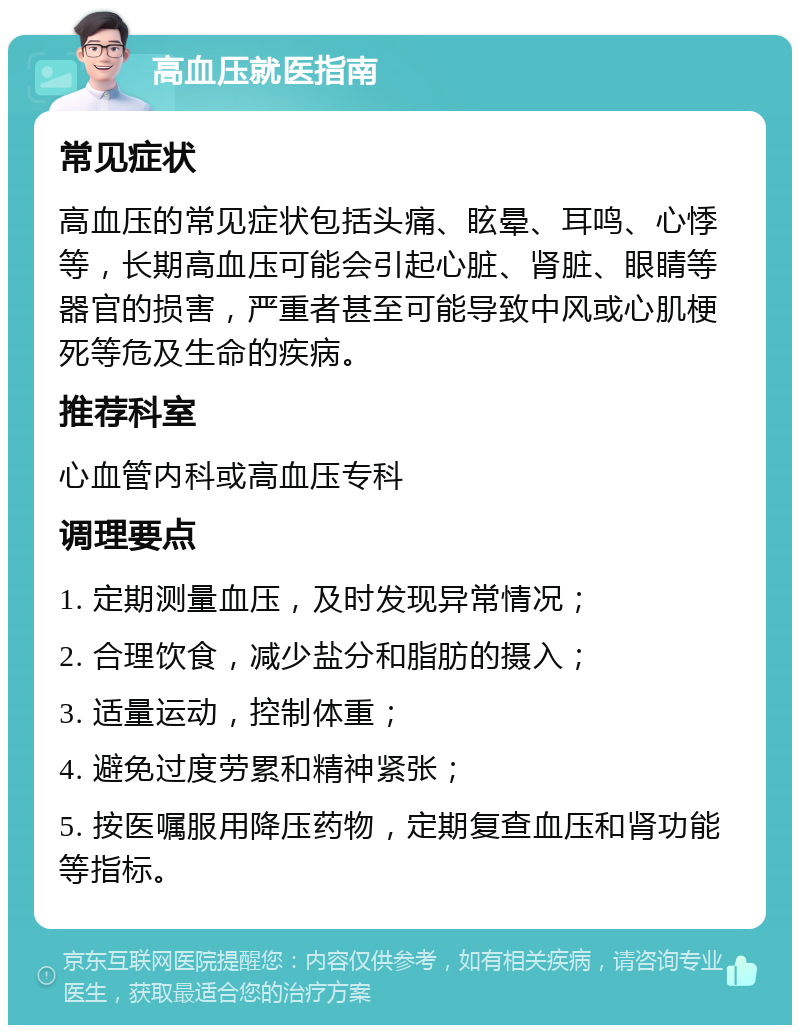 高血压就医指南 常见症状 高血压的常见症状包括头痛、眩晕、耳鸣、心悸等，长期高血压可能会引起心脏、肾脏、眼睛等器官的损害，严重者甚至可能导致中风或心肌梗死等危及生命的疾病。 推荐科室 心血管内科或高血压专科 调理要点 1. 定期测量血压，及时发现异常情况； 2. 合理饮食，减少盐分和脂肪的摄入； 3. 适量运动，控制体重； 4. 避免过度劳累和精神紧张； 5. 按医嘱服用降压药物，定期复查血压和肾功能等指标。