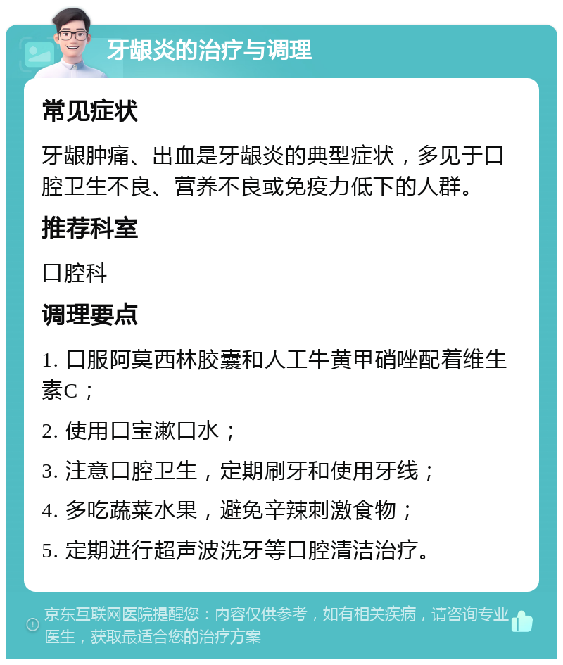 牙龈炎的治疗与调理 常见症状 牙龈肿痛、出血是牙龈炎的典型症状，多见于口腔卫生不良、营养不良或免疫力低下的人群。 推荐科室 口腔科 调理要点 1. 口服阿莫西林胶囊和人工牛黄甲硝唑配着维生素C； 2. 使用口宝漱口水； 3. 注意口腔卫生，定期刷牙和使用牙线； 4. 多吃蔬菜水果，避免辛辣刺激食物； 5. 定期进行超声波洗牙等口腔清洁治疗。