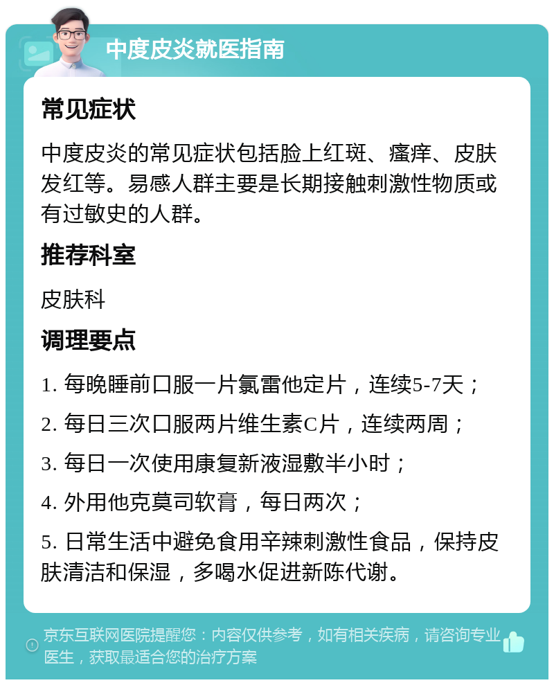 中度皮炎就医指南 常见症状 中度皮炎的常见症状包括脸上红斑、瘙痒、皮肤发红等。易感人群主要是长期接触刺激性物质或有过敏史的人群。 推荐科室 皮肤科 调理要点 1. 每晚睡前口服一片氯雷他定片，连续5-7天； 2. 每日三次口服两片维生素C片，连续两周； 3. 每日一次使用康复新液湿敷半小时； 4. 外用他克莫司软膏，每日两次； 5. 日常生活中避免食用辛辣刺激性食品，保持皮肤清洁和保湿，多喝水促进新陈代谢。