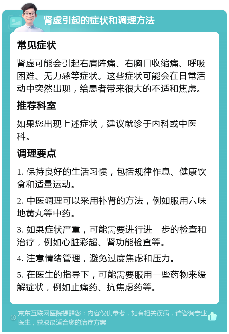 肾虚引起的症状和调理方法 常见症状 肾虚可能会引起右肩阵痛、右胸口收缩痛、呼吸困难、无力感等症状。这些症状可能会在日常活动中突然出现，给患者带来很大的不适和焦虑。 推荐科室 如果您出现上述症状，建议就诊于内科或中医科。 调理要点 1. 保持良好的生活习惯，包括规律作息、健康饮食和适量运动。 2. 中医调理可以采用补肾的方法，例如服用六味地黄丸等中药。 3. 如果症状严重，可能需要进行进一步的检查和治疗，例如心脏彩超、肾功能检查等。 4. 注意情绪管理，避免过度焦虑和压力。 5. 在医生的指导下，可能需要服用一些药物来缓解症状，例如止痛药、抗焦虑药等。