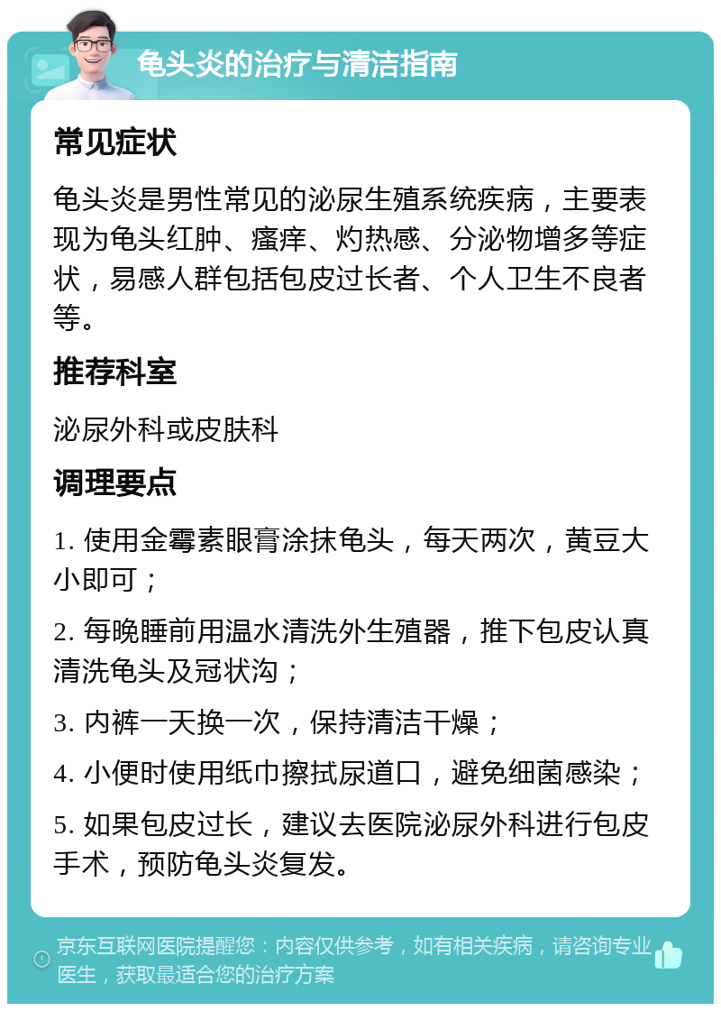 龟头炎的治疗与清洁指南 常见症状 龟头炎是男性常见的泌尿生殖系统疾病，主要表现为龟头红肿、瘙痒、灼热感、分泌物增多等症状，易感人群包括包皮过长者、个人卫生不良者等。 推荐科室 泌尿外科或皮肤科 调理要点 1. 使用金霉素眼膏涂抹龟头，每天两次，黄豆大小即可； 2. 每晚睡前用温水清洗外生殖器，推下包皮认真清洗龟头及冠状沟； 3. 内裤一天换一次，保持清洁干燥； 4. 小便时使用纸巾擦拭尿道口，避免细菌感染； 5. 如果包皮过长，建议去医院泌尿外科进行包皮手术，预防龟头炎复发。