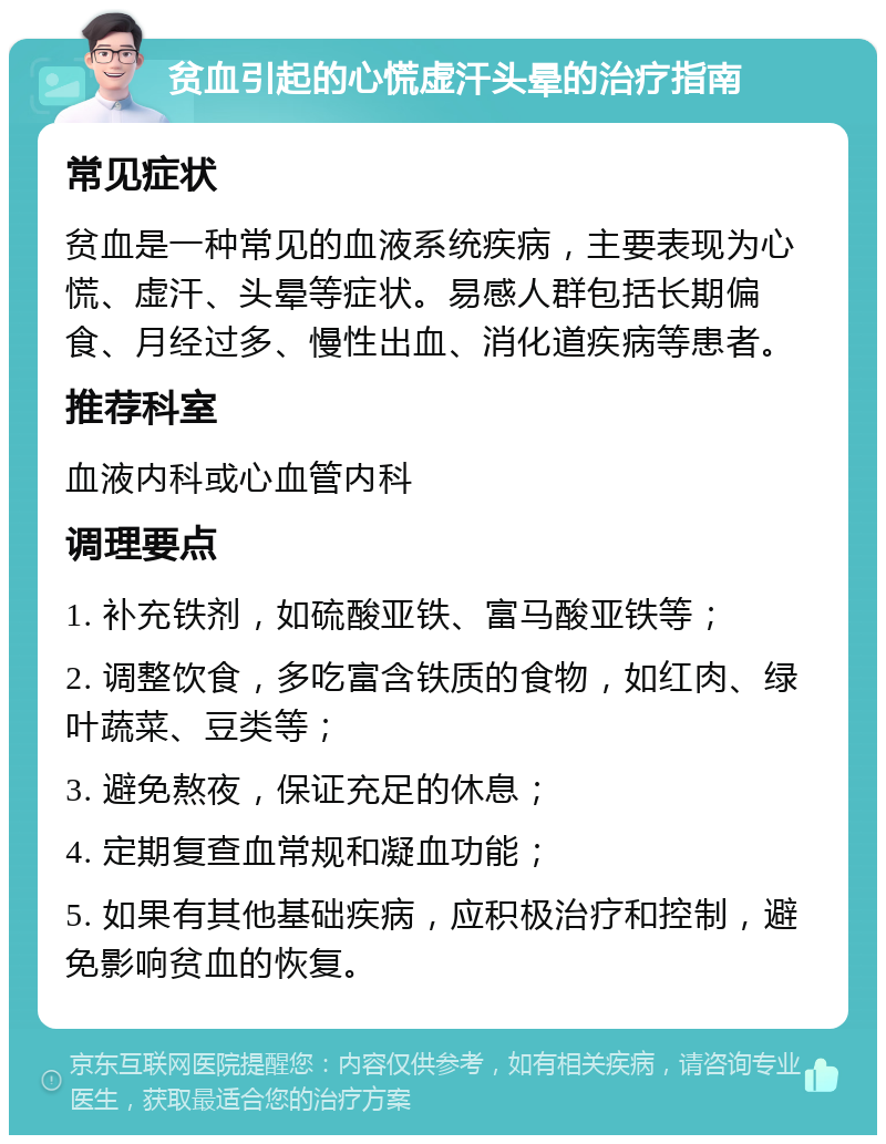 贫血引起的心慌虚汗头晕的治疗指南 常见症状 贫血是一种常见的血液系统疾病，主要表现为心慌、虚汗、头晕等症状。易感人群包括长期偏食、月经过多、慢性出血、消化道疾病等患者。 推荐科室 血液内科或心血管内科 调理要点 1. 补充铁剂，如硫酸亚铁、富马酸亚铁等； 2. 调整饮食，多吃富含铁质的食物，如红肉、绿叶蔬菜、豆类等； 3. 避免熬夜，保证充足的休息； 4. 定期复查血常规和凝血功能； 5. 如果有其他基础疾病，应积极治疗和控制，避免影响贫血的恢复。