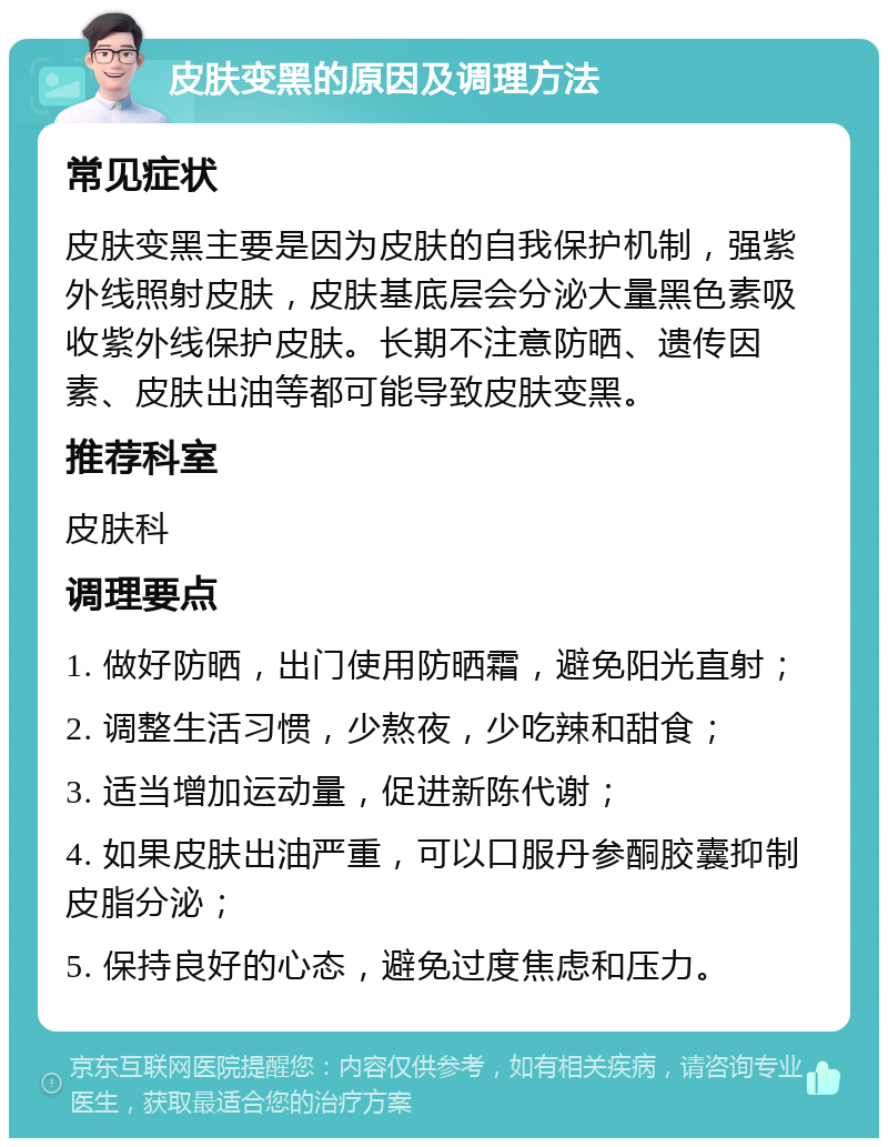 皮肤变黑的原因及调理方法 常见症状 皮肤变黑主要是因为皮肤的自我保护机制，强紫外线照射皮肤，皮肤基底层会分泌大量黑色素吸收紫外线保护皮肤。长期不注意防晒、遗传因素、皮肤出油等都可能导致皮肤变黑。 推荐科室 皮肤科 调理要点 1. 做好防晒，出门使用防晒霜，避免阳光直射； 2. 调整生活习惯，少熬夜，少吃辣和甜食； 3. 适当增加运动量，促进新陈代谢； 4. 如果皮肤出油严重，可以口服丹参酮胶囊抑制皮脂分泌； 5. 保持良好的心态，避免过度焦虑和压力。