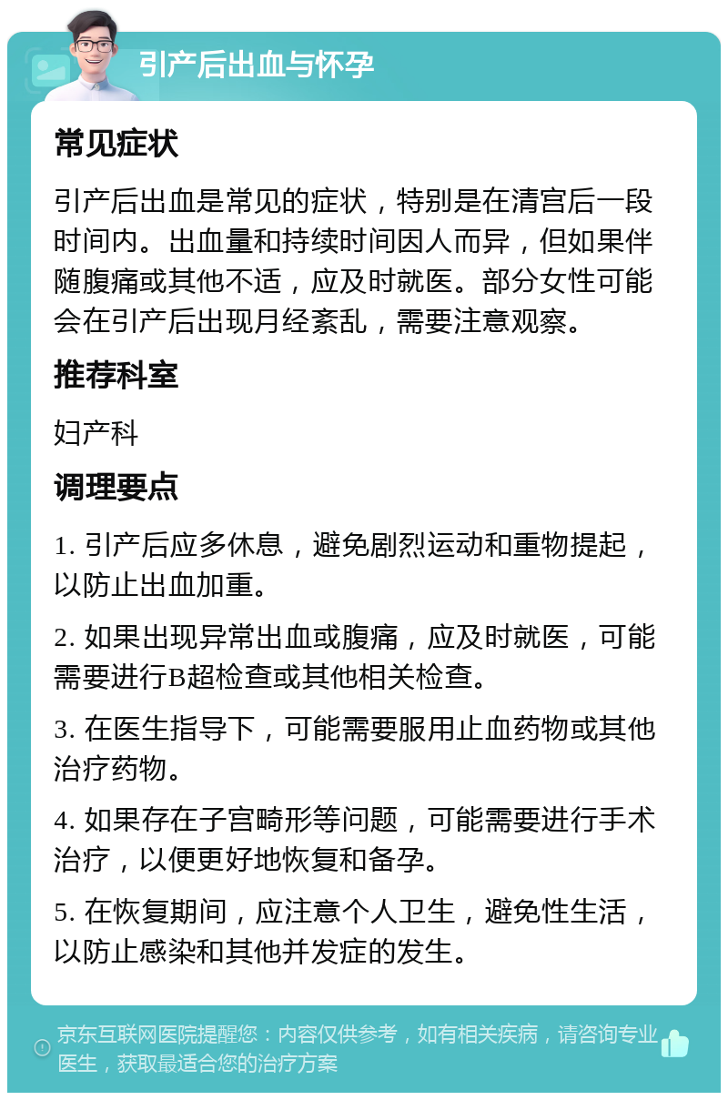 引产后出血与怀孕 常见症状 引产后出血是常见的症状，特别是在清宫后一段时间内。出血量和持续时间因人而异，但如果伴随腹痛或其他不适，应及时就医。部分女性可能会在引产后出现月经紊乱，需要注意观察。 推荐科室 妇产科 调理要点 1. 引产后应多休息，避免剧烈运动和重物提起，以防止出血加重。 2. 如果出现异常出血或腹痛，应及时就医，可能需要进行B超检查或其他相关检查。 3. 在医生指导下，可能需要服用止血药物或其他治疗药物。 4. 如果存在子宫畸形等问题，可能需要进行手术治疗，以便更好地恢复和备孕。 5. 在恢复期间，应注意个人卫生，避免性生活，以防止感染和其他并发症的发生。