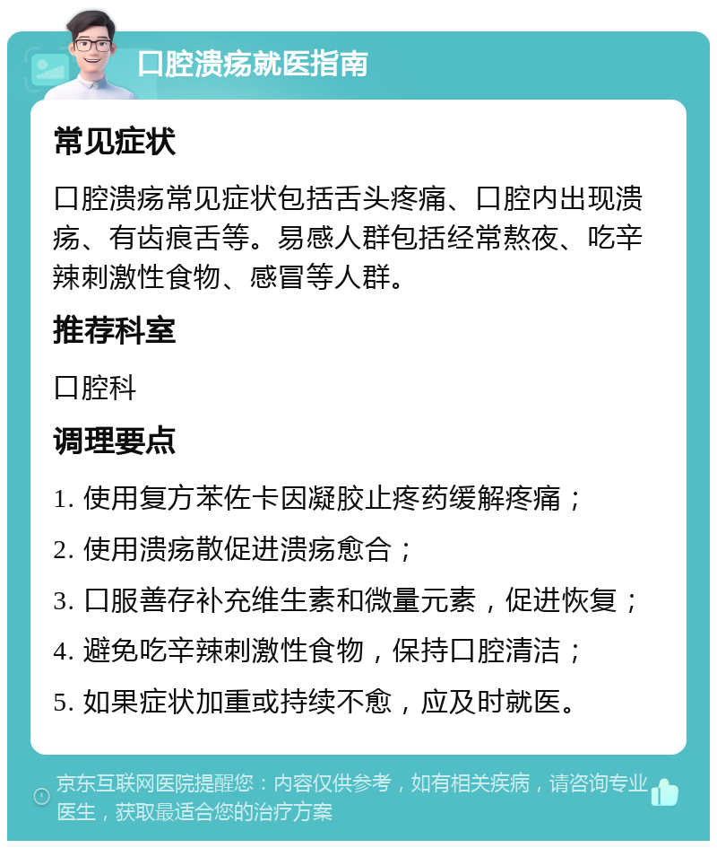 口腔溃疡就医指南 常见症状 口腔溃疡常见症状包括舌头疼痛、口腔内出现溃疡、有齿痕舌等。易感人群包括经常熬夜、吃辛辣刺激性食物、感冒等人群。 推荐科室 口腔科 调理要点 1. 使用复方苯佐卡因凝胶止疼药缓解疼痛； 2. 使用溃疡散促进溃疡愈合； 3. 口服善存补充维生素和微量元素，促进恢复； 4. 避免吃辛辣刺激性食物，保持口腔清洁； 5. 如果症状加重或持续不愈，应及时就医。