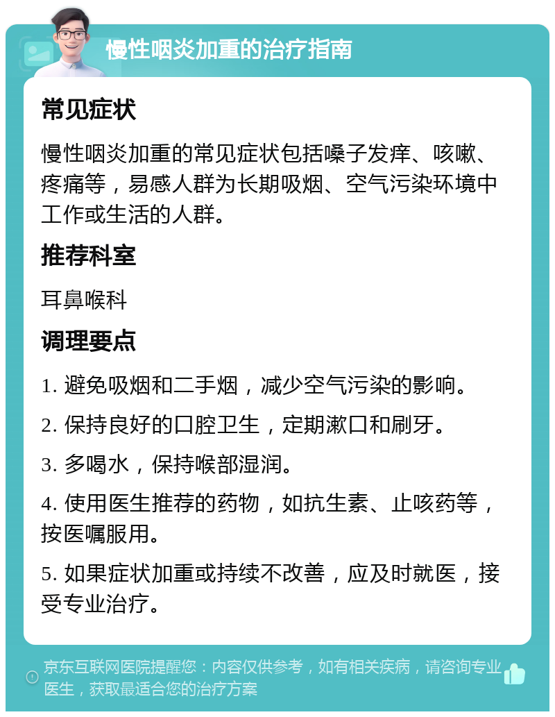 慢性咽炎加重的治疗指南 常见症状 慢性咽炎加重的常见症状包括嗓子发痒、咳嗽、疼痛等，易感人群为长期吸烟、空气污染环境中工作或生活的人群。 推荐科室 耳鼻喉科 调理要点 1. 避免吸烟和二手烟，减少空气污染的影响。 2. 保持良好的口腔卫生，定期漱口和刷牙。 3. 多喝水，保持喉部湿润。 4. 使用医生推荐的药物，如抗生素、止咳药等，按医嘱服用。 5. 如果症状加重或持续不改善，应及时就医，接受专业治疗。