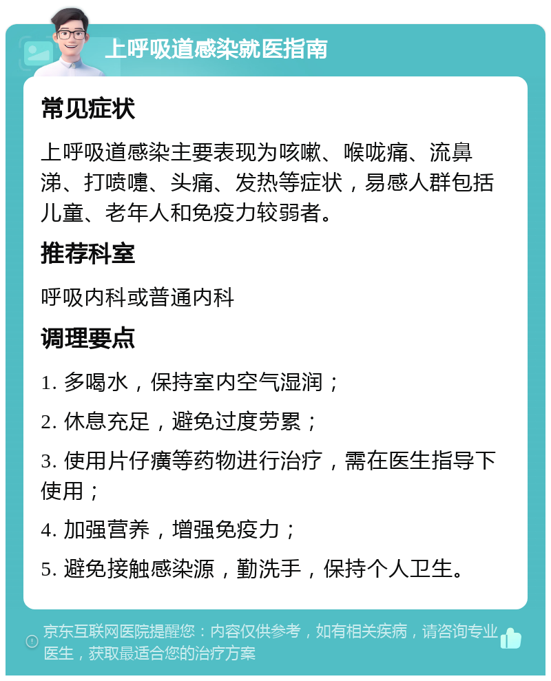 上呼吸道感染就医指南 常见症状 上呼吸道感染主要表现为咳嗽、喉咙痛、流鼻涕、打喷嚏、头痛、发热等症状，易感人群包括儿童、老年人和免疫力较弱者。 推荐科室 呼吸内科或普通内科 调理要点 1. 多喝水，保持室内空气湿润； 2. 休息充足，避免过度劳累； 3. 使用片仔癀等药物进行治疗，需在医生指导下使用； 4. 加强营养，增强免疫力； 5. 避免接触感染源，勤洗手，保持个人卫生。