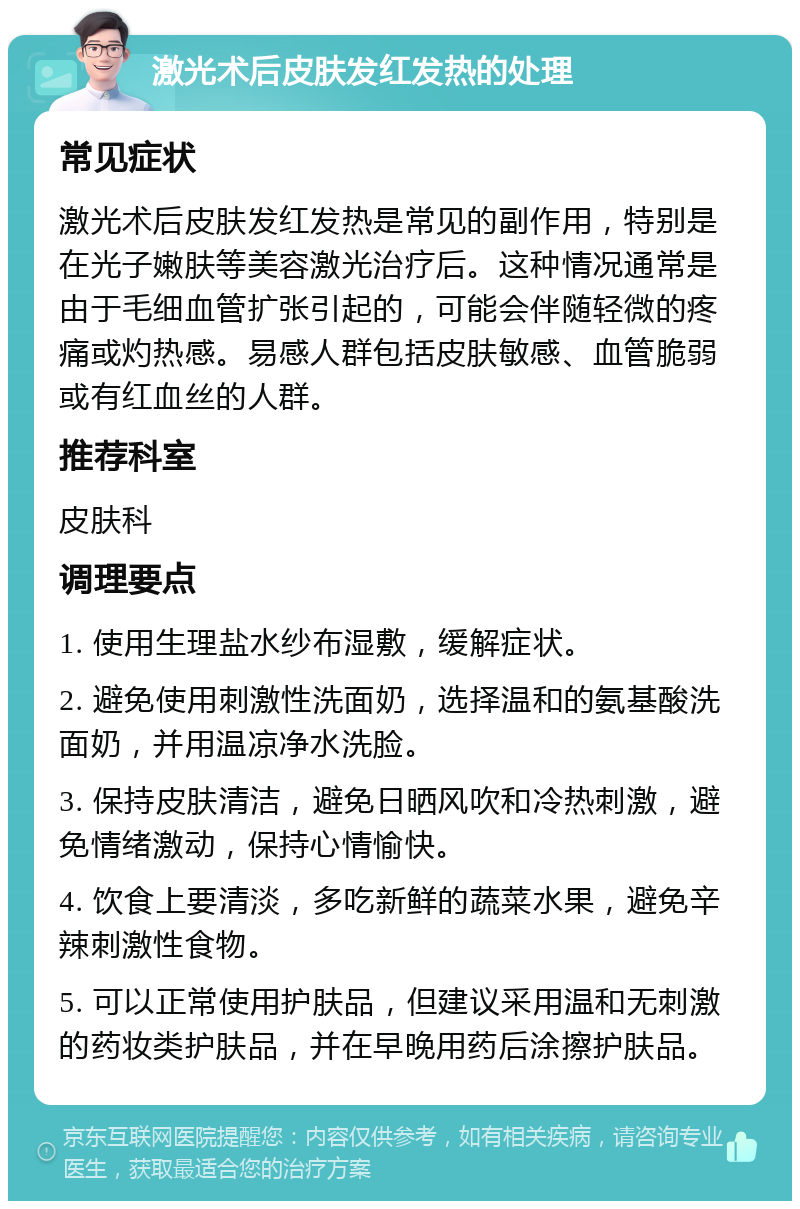 激光术后皮肤发红发热的处理 常见症状 激光术后皮肤发红发热是常见的副作用，特别是在光子嫩肤等美容激光治疗后。这种情况通常是由于毛细血管扩张引起的，可能会伴随轻微的疼痛或灼热感。易感人群包括皮肤敏感、血管脆弱或有红血丝的人群。 推荐科室 皮肤科 调理要点 1. 使用生理盐水纱布湿敷，缓解症状。 2. 避免使用刺激性洗面奶，选择温和的氨基酸洗面奶，并用温凉净水洗脸。 3. 保持皮肤清洁，避免日晒风吹和冷热刺激，避免情绪激动，保持心情愉快。 4. 饮食上要清淡，多吃新鲜的蔬菜水果，避免辛辣刺激性食物。 5. 可以正常使用护肤品，但建议采用温和无刺激的药妆类护肤品，并在早晚用药后涂擦护肤品。