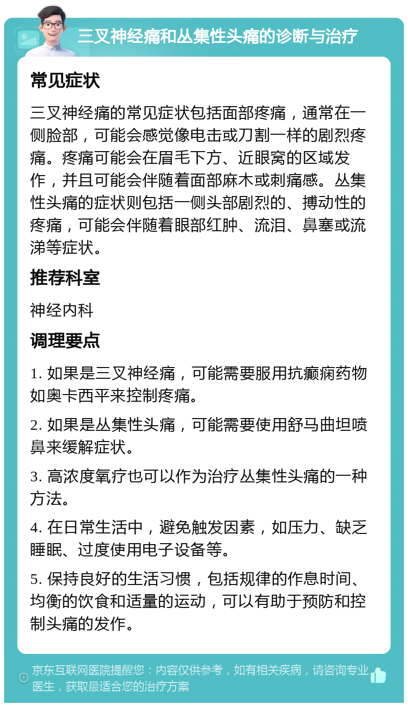 三叉神经痛和丛集性头痛的诊断与治疗 常见症状 三叉神经痛的常见症状包括面部疼痛，通常在一侧脸部，可能会感觉像电击或刀割一样的剧烈疼痛。疼痛可能会在眉毛下方、近眼窝的区域发作，并且可能会伴随着面部麻木或刺痛感。丛集性头痛的症状则包括一侧头部剧烈的、搏动性的疼痛，可能会伴随着眼部红肿、流泪、鼻塞或流涕等症状。 推荐科室 神经内科 调理要点 1. 如果是三叉神经痛，可能需要服用抗癫痫药物如奥卡西平来控制疼痛。 2. 如果是丛集性头痛，可能需要使用舒马曲坦喷鼻来缓解症状。 3. 高浓度氧疗也可以作为治疗丛集性头痛的一种方法。 4. 在日常生活中，避免触发因素，如压力、缺乏睡眠、过度使用电子设备等。 5. 保持良好的生活习惯，包括规律的作息时间、均衡的饮食和适量的运动，可以有助于预防和控制头痛的发作。