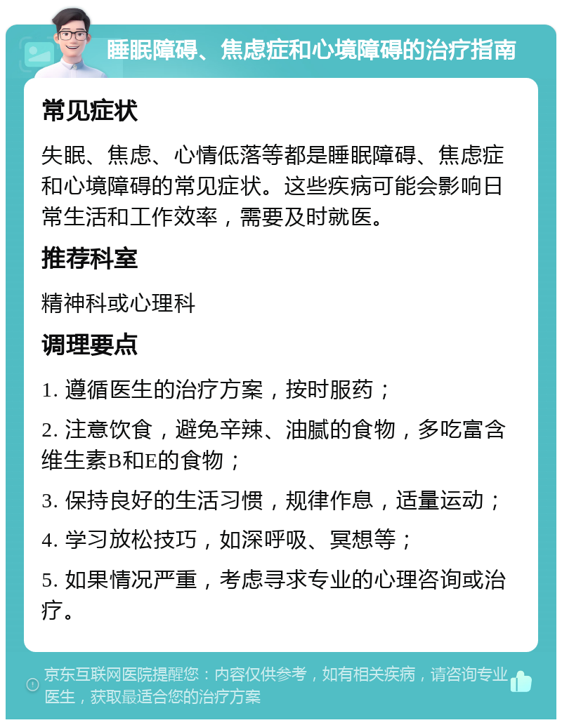 睡眠障碍、焦虑症和心境障碍的治疗指南 常见症状 失眠、焦虑、心情低落等都是睡眠障碍、焦虑症和心境障碍的常见症状。这些疾病可能会影响日常生活和工作效率，需要及时就医。 推荐科室 精神科或心理科 调理要点 1. 遵循医生的治疗方案，按时服药； 2. 注意饮食，避免辛辣、油腻的食物，多吃富含维生素B和E的食物； 3. 保持良好的生活习惯，规律作息，适量运动； 4. 学习放松技巧，如深呼吸、冥想等； 5. 如果情况严重，考虑寻求专业的心理咨询或治疗。