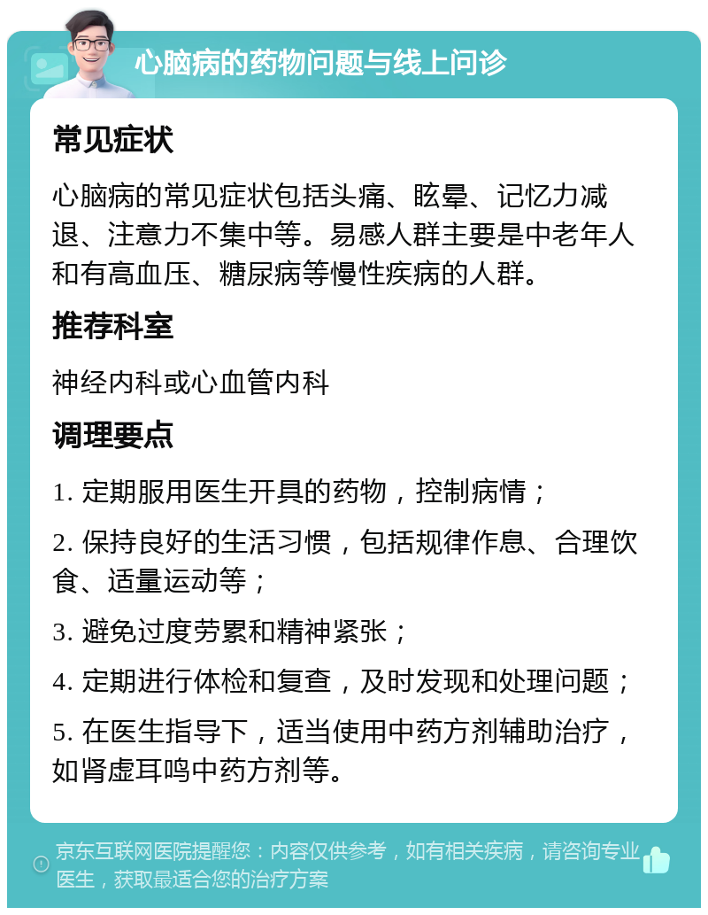 心脑病的药物问题与线上问诊 常见症状 心脑病的常见症状包括头痛、眩晕、记忆力减退、注意力不集中等。易感人群主要是中老年人和有高血压、糖尿病等慢性疾病的人群。 推荐科室 神经内科或心血管内科 调理要点 1. 定期服用医生开具的药物，控制病情； 2. 保持良好的生活习惯，包括规律作息、合理饮食、适量运动等； 3. 避免过度劳累和精神紧张； 4. 定期进行体检和复查，及时发现和处理问题； 5. 在医生指导下，适当使用中药方剂辅助治疗，如肾虚耳鸣中药方剂等。