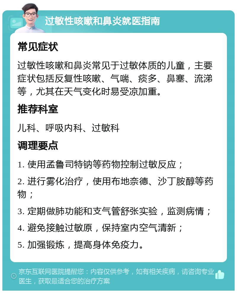 过敏性咳嗽和鼻炎就医指南 常见症状 过敏性咳嗽和鼻炎常见于过敏体质的儿童，主要症状包括反复性咳嗽、气喘、痰多、鼻塞、流涕等，尤其在天气变化时易受凉加重。 推荐科室 儿科、呼吸内科、过敏科 调理要点 1. 使用孟鲁司特钠等药物控制过敏反应； 2. 进行雾化治疗，使用布地奈德、沙丁胺醇等药物； 3. 定期做肺功能和支气管舒张实验，监测病情； 4. 避免接触过敏原，保持室内空气清新； 5. 加强锻炼，提高身体免疫力。