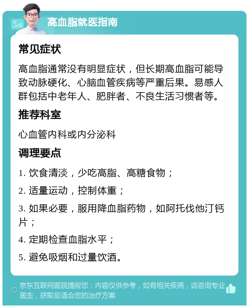 高血脂就医指南 常见症状 高血脂通常没有明显症状，但长期高血脂可能导致动脉硬化、心脑血管疾病等严重后果。易感人群包括中老年人、肥胖者、不良生活习惯者等。 推荐科室 心血管内科或内分泌科 调理要点 1. 饮食清淡，少吃高脂、高糖食物； 2. 适量运动，控制体重； 3. 如果必要，服用降血脂药物，如阿托伐他汀钙片； 4. 定期检查血脂水平； 5. 避免吸烟和过量饮酒。