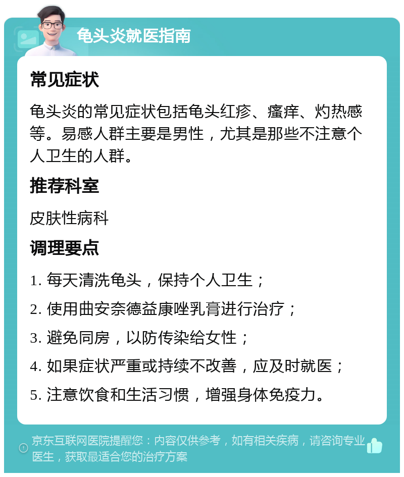 龟头炎就医指南 常见症状 龟头炎的常见症状包括龟头红疹、瘙痒、灼热感等。易感人群主要是男性，尤其是那些不注意个人卫生的人群。 推荐科室 皮肤性病科 调理要点 1. 每天清洗龟头，保持个人卫生； 2. 使用曲安奈德益康唑乳膏进行治疗； 3. 避免同房，以防传染给女性； 4. 如果症状严重或持续不改善，应及时就医； 5. 注意饮食和生活习惯，增强身体免疫力。