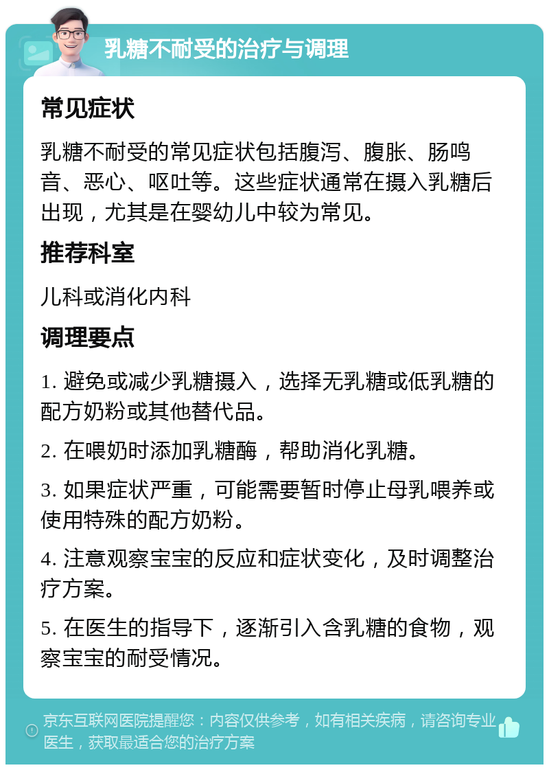 乳糖不耐受的治疗与调理 常见症状 乳糖不耐受的常见症状包括腹泻、腹胀、肠鸣音、恶心、呕吐等。这些症状通常在摄入乳糖后出现，尤其是在婴幼儿中较为常见。 推荐科室 儿科或消化内科 调理要点 1. 避免或减少乳糖摄入，选择无乳糖或低乳糖的配方奶粉或其他替代品。 2. 在喂奶时添加乳糖酶，帮助消化乳糖。 3. 如果症状严重，可能需要暂时停止母乳喂养或使用特殊的配方奶粉。 4. 注意观察宝宝的反应和症状变化，及时调整治疗方案。 5. 在医生的指导下，逐渐引入含乳糖的食物，观察宝宝的耐受情况。