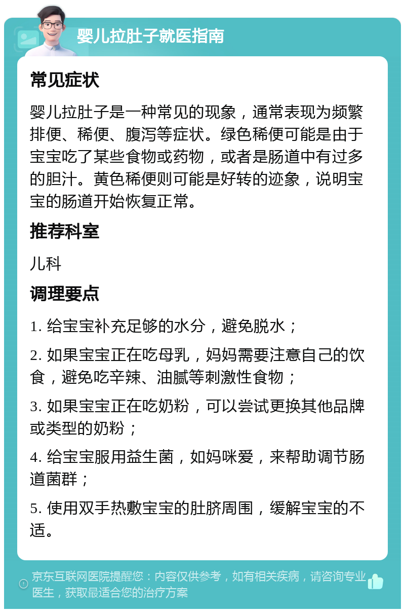 婴儿拉肚子就医指南 常见症状 婴儿拉肚子是一种常见的现象，通常表现为频繁排便、稀便、腹泻等症状。绿色稀便可能是由于宝宝吃了某些食物或药物，或者是肠道中有过多的胆汁。黄色稀便则可能是好转的迹象，说明宝宝的肠道开始恢复正常。 推荐科室 儿科 调理要点 1. 给宝宝补充足够的水分，避免脱水； 2. 如果宝宝正在吃母乳，妈妈需要注意自己的饮食，避免吃辛辣、油腻等刺激性食物； 3. 如果宝宝正在吃奶粉，可以尝试更换其他品牌或类型的奶粉； 4. 给宝宝服用益生菌，如妈咪爱，来帮助调节肠道菌群； 5. 使用双手热敷宝宝的肚脐周围，缓解宝宝的不适。