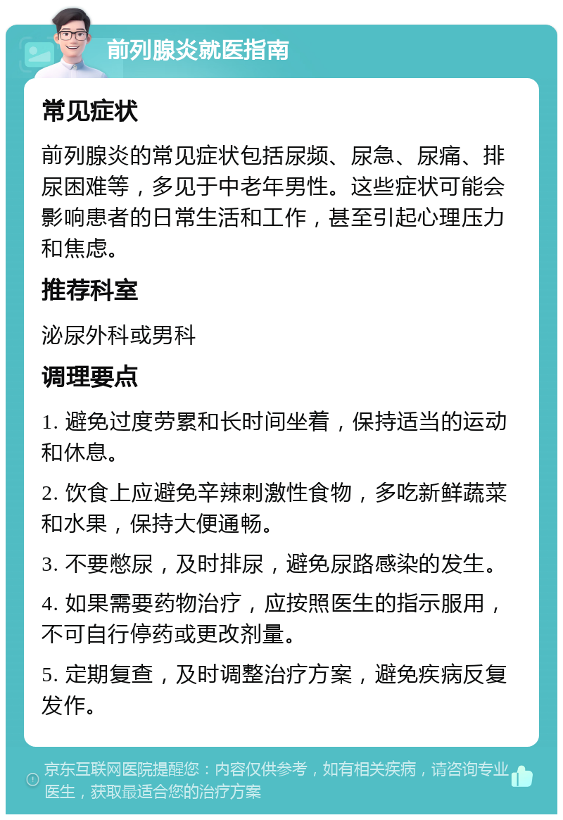 前列腺炎就医指南 常见症状 前列腺炎的常见症状包括尿频、尿急、尿痛、排尿困难等，多见于中老年男性。这些症状可能会影响患者的日常生活和工作，甚至引起心理压力和焦虑。 推荐科室 泌尿外科或男科 调理要点 1. 避免过度劳累和长时间坐着，保持适当的运动和休息。 2. 饮食上应避免辛辣刺激性食物，多吃新鲜蔬菜和水果，保持大便通畅。 3. 不要憋尿，及时排尿，避免尿路感染的发生。 4. 如果需要药物治疗，应按照医生的指示服用，不可自行停药或更改剂量。 5. 定期复查，及时调整治疗方案，避免疾病反复发作。