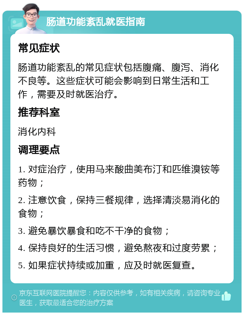 肠道功能紊乱就医指南 常见症状 肠道功能紊乱的常见症状包括腹痛、腹泻、消化不良等。这些症状可能会影响到日常生活和工作，需要及时就医治疗。 推荐科室 消化内科 调理要点 1. 对症治疗，使用马来酸曲美布汀和匹维溴铵等药物； 2. 注意饮食，保持三餐规律，选择清淡易消化的食物； 3. 避免暴饮暴食和吃不干净的食物； 4. 保持良好的生活习惯，避免熬夜和过度劳累； 5. 如果症状持续或加重，应及时就医复查。