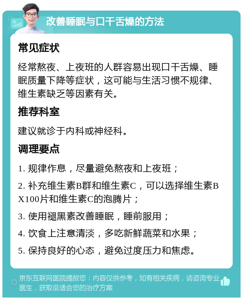 改善睡眠与口干舌燥的方法 常见症状 经常熬夜、上夜班的人群容易出现口干舌燥、睡眠质量下降等症状，这可能与生活习惯不规律、维生素缺乏等因素有关。 推荐科室 建议就诊于内科或神经科。 调理要点 1. 规律作息，尽量避免熬夜和上夜班； 2. 补充维生素B群和维生素C，可以选择维生素BX100片和维生素C的泡腾片； 3. 使用褪黑素改善睡眠，睡前服用； 4. 饮食上注意清淡，多吃新鲜蔬菜和水果； 5. 保持良好的心态，避免过度压力和焦虑。