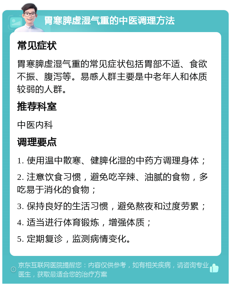 胃寒脾虚湿气重的中医调理方法 常见症状 胃寒脾虚湿气重的常见症状包括胃部不适、食欲不振、腹泻等。易感人群主要是中老年人和体质较弱的人群。 推荐科室 中医内科 调理要点 1. 使用温中散寒、健脾化湿的中药方调理身体； 2. 注意饮食习惯，避免吃辛辣、油腻的食物，多吃易于消化的食物； 3. 保持良好的生活习惯，避免熬夜和过度劳累； 4. 适当进行体育锻炼，增强体质； 5. 定期复诊，监测病情变化。