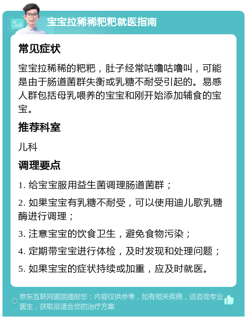 宝宝拉稀稀粑粑就医指南 常见症状 宝宝拉稀稀的粑粑，肚子经常咕噜咕噜叫，可能是由于肠道菌群失衡或乳糖不耐受引起的。易感人群包括母乳喂养的宝宝和刚开始添加辅食的宝宝。 推荐科室 儿科 调理要点 1. 给宝宝服用益生菌调理肠道菌群； 2. 如果宝宝有乳糖不耐受，可以使用迪儿歌乳糖酶进行调理； 3. 注意宝宝的饮食卫生，避免食物污染； 4. 定期带宝宝进行体检，及时发现和处理问题； 5. 如果宝宝的症状持续或加重，应及时就医。