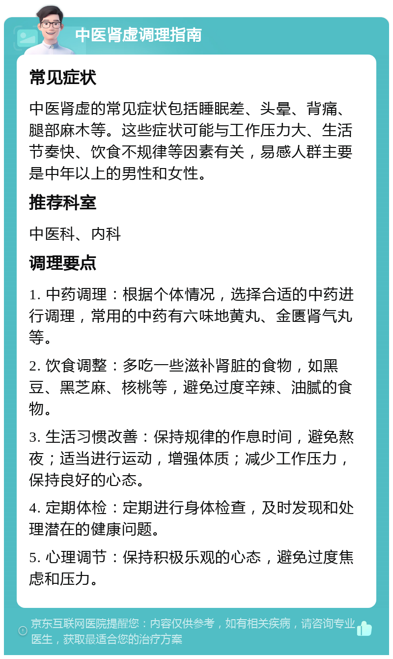 中医肾虚调理指南 常见症状 中医肾虚的常见症状包括睡眠差、头晕、背痛、腿部麻木等。这些症状可能与工作压力大、生活节奏快、饮食不规律等因素有关，易感人群主要是中年以上的男性和女性。 推荐科室 中医科、内科 调理要点 1. 中药调理：根据个体情况，选择合适的中药进行调理，常用的中药有六味地黄丸、金匮肾气丸等。 2. 饮食调整：多吃一些滋补肾脏的食物，如黑豆、黑芝麻、核桃等，避免过度辛辣、油腻的食物。 3. 生活习惯改善：保持规律的作息时间，避免熬夜；适当进行运动，增强体质；减少工作压力，保持良好的心态。 4. 定期体检：定期进行身体检查，及时发现和处理潜在的健康问题。 5. 心理调节：保持积极乐观的心态，避免过度焦虑和压力。