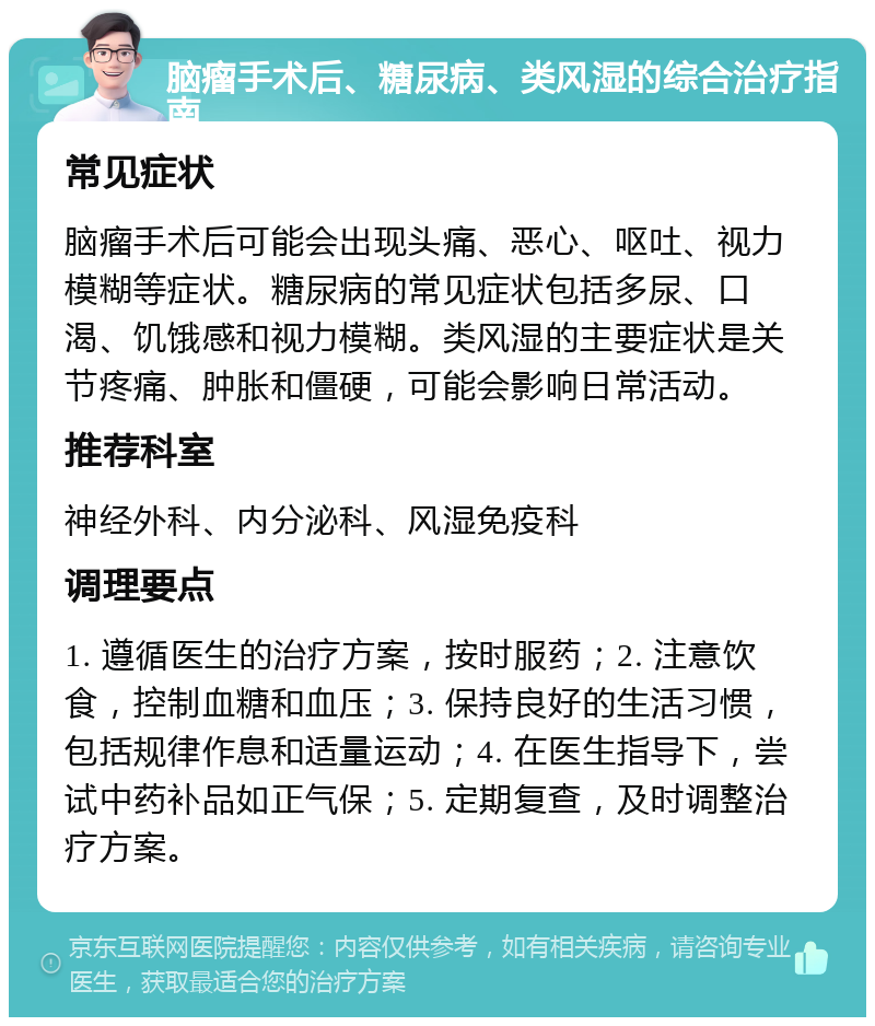 脑瘤手术后、糖尿病、类风湿的综合治疗指南 常见症状 脑瘤手术后可能会出现头痛、恶心、呕吐、视力模糊等症状。糖尿病的常见症状包括多尿、口渴、饥饿感和视力模糊。类风湿的主要症状是关节疼痛、肿胀和僵硬，可能会影响日常活动。 推荐科室 神经外科、内分泌科、风湿免疫科 调理要点 1. 遵循医生的治疗方案，按时服药；2. 注意饮食，控制血糖和血压；3. 保持良好的生活习惯，包括规律作息和适量运动；4. 在医生指导下，尝试中药补品如正气保；5. 定期复查，及时调整治疗方案。