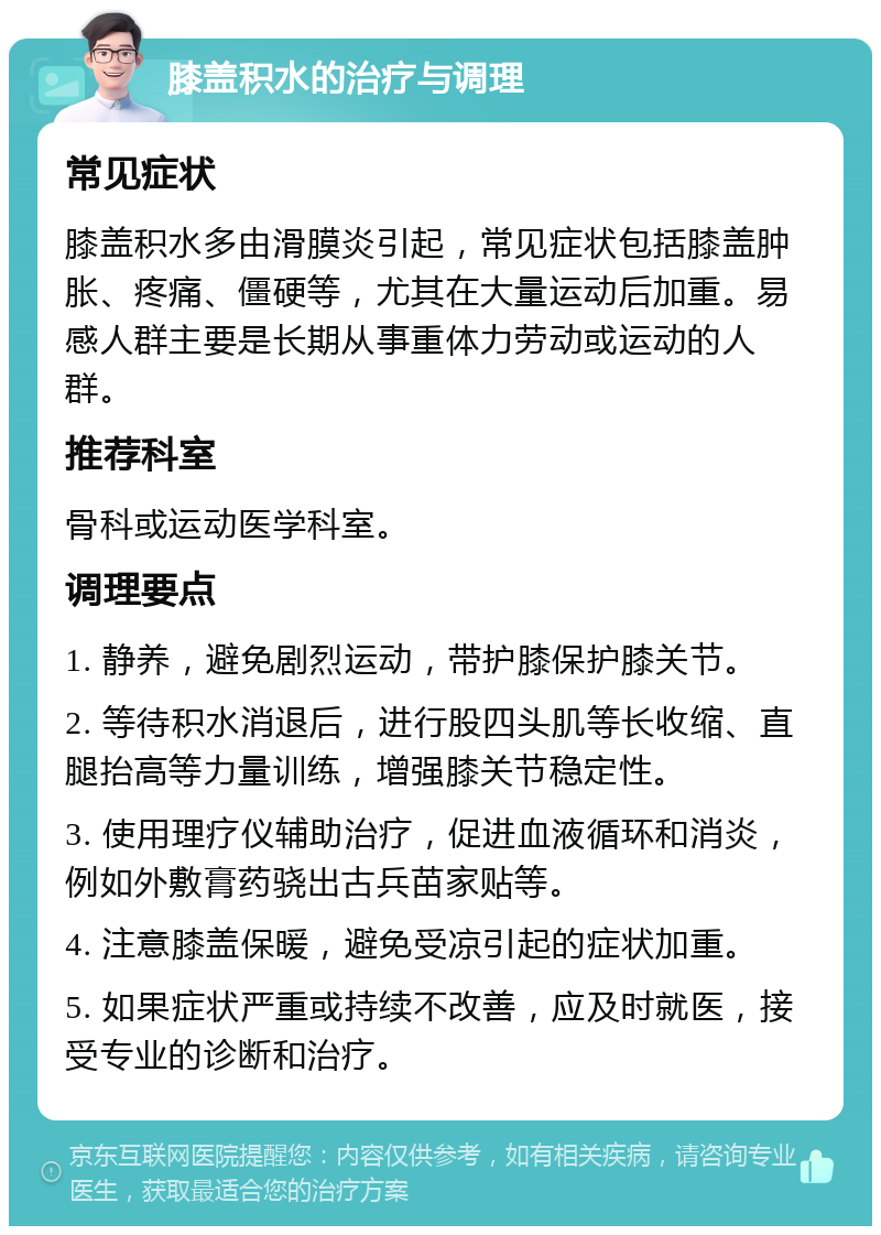 膝盖积水的治疗与调理 常见症状 膝盖积水多由滑膜炎引起，常见症状包括膝盖肿胀、疼痛、僵硬等，尤其在大量运动后加重。易感人群主要是长期从事重体力劳动或运动的人群。 推荐科室 骨科或运动医学科室。 调理要点 1. 静养，避免剧烈运动，带护膝保护膝关节。 2. 等待积水消退后，进行股四头肌等长收缩、直腿抬高等力量训练，增强膝关节稳定性。 3. 使用理疗仪辅助治疗，促进血液循环和消炎，例如外敷膏药骁出古兵苗家贴等。 4. 注意膝盖保暖，避免受凉引起的症状加重。 5. 如果症状严重或持续不改善，应及时就医，接受专业的诊断和治疗。