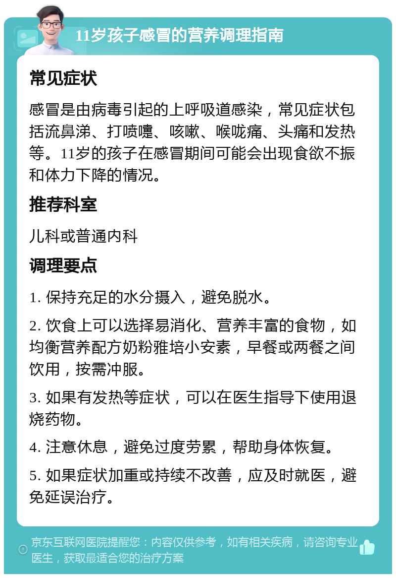 11岁孩子感冒的营养调理指南 常见症状 感冒是由病毒引起的上呼吸道感染，常见症状包括流鼻涕、打喷嚏、咳嗽、喉咙痛、头痛和发热等。11岁的孩子在感冒期间可能会出现食欲不振和体力下降的情况。 推荐科室 儿科或普通内科 调理要点 1. 保持充足的水分摄入，避免脱水。 2. 饮食上可以选择易消化、营养丰富的食物，如均衡营养配方奶粉雅培小安素，早餐或两餐之间饮用，按需冲服。 3. 如果有发热等症状，可以在医生指导下使用退烧药物。 4. 注意休息，避免过度劳累，帮助身体恢复。 5. 如果症状加重或持续不改善，应及时就医，避免延误治疗。