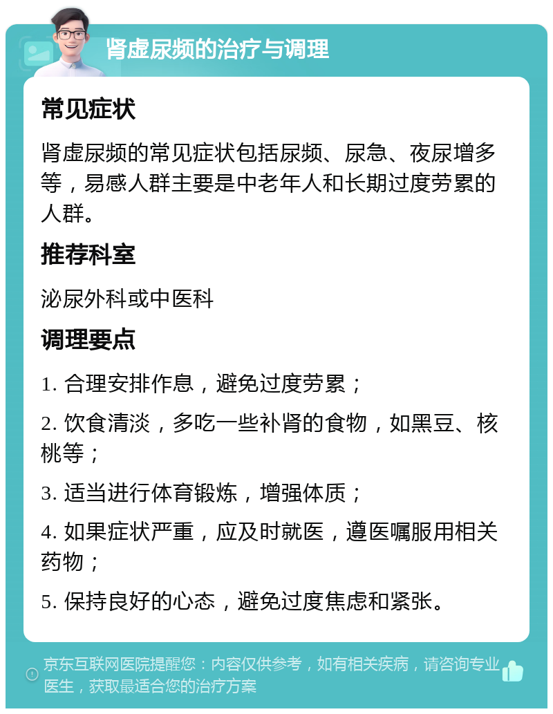 肾虚尿频的治疗与调理 常见症状 肾虚尿频的常见症状包括尿频、尿急、夜尿增多等，易感人群主要是中老年人和长期过度劳累的人群。 推荐科室 泌尿外科或中医科 调理要点 1. 合理安排作息，避免过度劳累； 2. 饮食清淡，多吃一些补肾的食物，如黑豆、核桃等； 3. 适当进行体育锻炼，增强体质； 4. 如果症状严重，应及时就医，遵医嘱服用相关药物； 5. 保持良好的心态，避免过度焦虑和紧张。