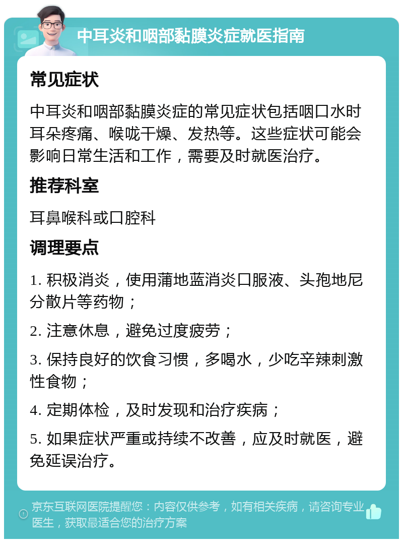 中耳炎和咽部黏膜炎症就医指南 常见症状 中耳炎和咽部黏膜炎症的常见症状包括咽口水时耳朵疼痛、喉咙干燥、发热等。这些症状可能会影响日常生活和工作，需要及时就医治疗。 推荐科室 耳鼻喉科或口腔科 调理要点 1. 积极消炎，使用蒲地蓝消炎口服液、头孢地尼分散片等药物； 2. 注意休息，避免过度疲劳； 3. 保持良好的饮食习惯，多喝水，少吃辛辣刺激性食物； 4. 定期体检，及时发现和治疗疾病； 5. 如果症状严重或持续不改善，应及时就医，避免延误治疗。