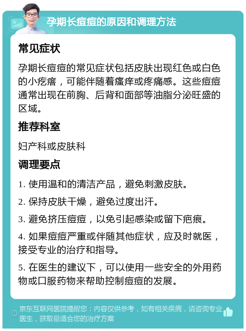 孕期长痘痘的原因和调理方法 常见症状 孕期长痘痘的常见症状包括皮肤出现红色或白色的小疙瘩，可能伴随着瘙痒或疼痛感。这些痘痘通常出现在前胸、后背和面部等油脂分泌旺盛的区域。 推荐科室 妇产科或皮肤科 调理要点 1. 使用温和的清洁产品，避免刺激皮肤。 2. 保持皮肤干燥，避免过度出汗。 3. 避免挤压痘痘，以免引起感染或留下疤痕。 4. 如果痘痘严重或伴随其他症状，应及时就医，接受专业的治疗和指导。 5. 在医生的建议下，可以使用一些安全的外用药物或口服药物来帮助控制痘痘的发展。