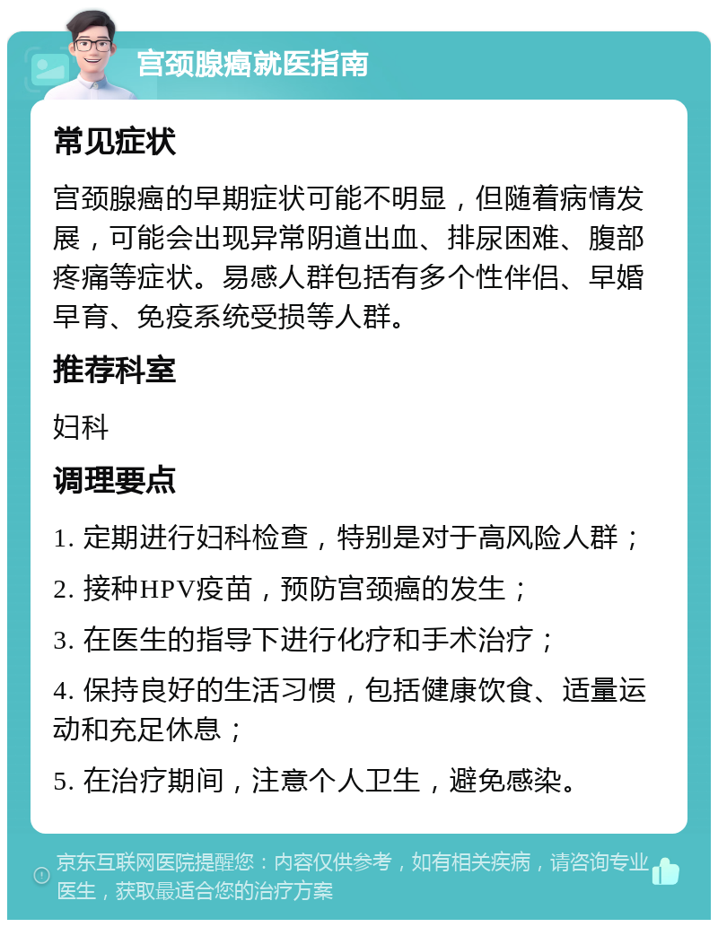 宫颈腺癌就医指南 常见症状 宫颈腺癌的早期症状可能不明显，但随着病情发展，可能会出现异常阴道出血、排尿困难、腹部疼痛等症状。易感人群包括有多个性伴侣、早婚早育、免疫系统受损等人群。 推荐科室 妇科 调理要点 1. 定期进行妇科检查，特别是对于高风险人群； 2. 接种HPV疫苗，预防宫颈癌的发生； 3. 在医生的指导下进行化疗和手术治疗； 4. 保持良好的生活习惯，包括健康饮食、适量运动和充足休息； 5. 在治疗期间，注意个人卫生，避免感染。