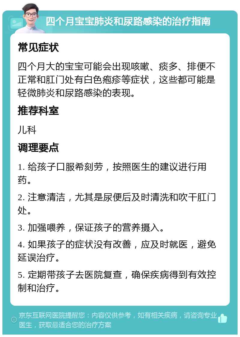 四个月宝宝肺炎和尿路感染的治疗指南 常见症状 四个月大的宝宝可能会出现咳嗽、痰多、排便不正常和肛门处有白色疱疹等症状，这些都可能是轻微肺炎和尿路感染的表现。 推荐科室 儿科 调理要点 1. 给孩子口服希刻劳，按照医生的建议进行用药。 2. 注意清洁，尤其是尿便后及时清洗和吹干肛门处。 3. 加强喂养，保证孩子的营养摄入。 4. 如果孩子的症状没有改善，应及时就医，避免延误治疗。 5. 定期带孩子去医院复查，确保疾病得到有效控制和治疗。