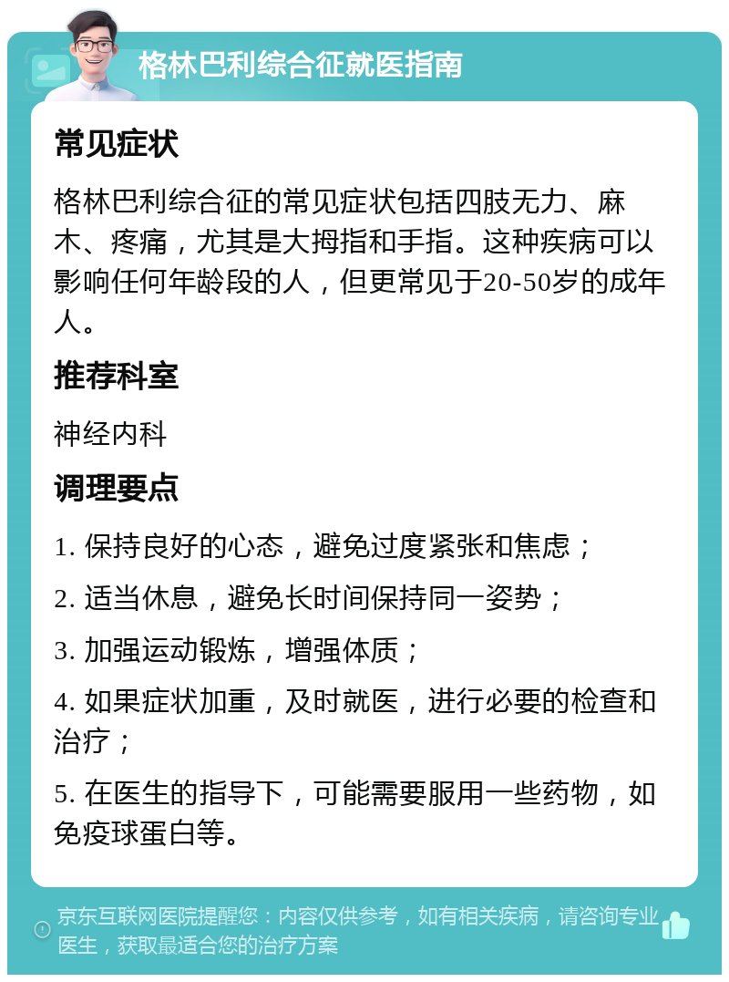 格林巴利综合征就医指南 常见症状 格林巴利综合征的常见症状包括四肢无力、麻木、疼痛，尤其是大拇指和手指。这种疾病可以影响任何年龄段的人，但更常见于20-50岁的成年人。 推荐科室 神经内科 调理要点 1. 保持良好的心态，避免过度紧张和焦虑； 2. 适当休息，避免长时间保持同一姿势； 3. 加强运动锻炼，增强体质； 4. 如果症状加重，及时就医，进行必要的检查和治疗； 5. 在医生的指导下，可能需要服用一些药物，如免疫球蛋白等。