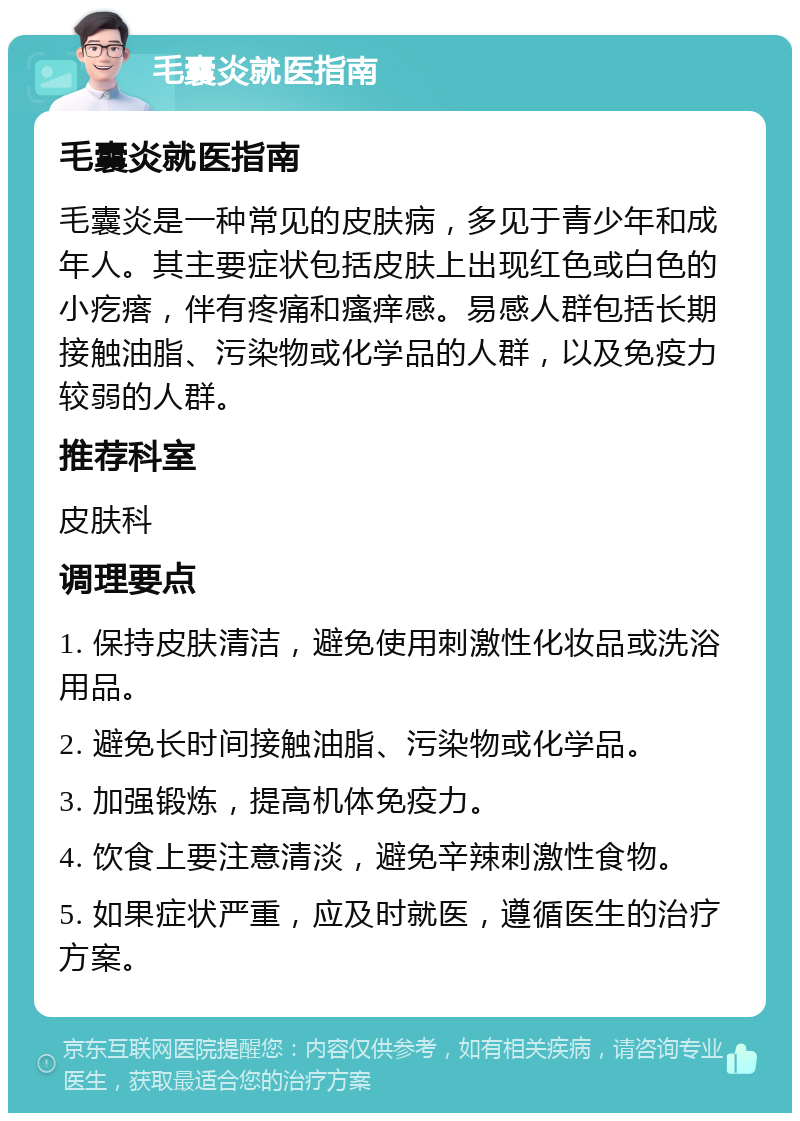 毛囊炎就医指南 毛囊炎就医指南 毛囊炎是一种常见的皮肤病，多见于青少年和成年人。其主要症状包括皮肤上出现红色或白色的小疙瘩，伴有疼痛和瘙痒感。易感人群包括长期接触油脂、污染物或化学品的人群，以及免疫力较弱的人群。 推荐科室 皮肤科 调理要点 1. 保持皮肤清洁，避免使用刺激性化妆品或洗浴用品。 2. 避免长时间接触油脂、污染物或化学品。 3. 加强锻炼，提高机体免疫力。 4. 饮食上要注意清淡，避免辛辣刺激性食物。 5. 如果症状严重，应及时就医，遵循医生的治疗方案。