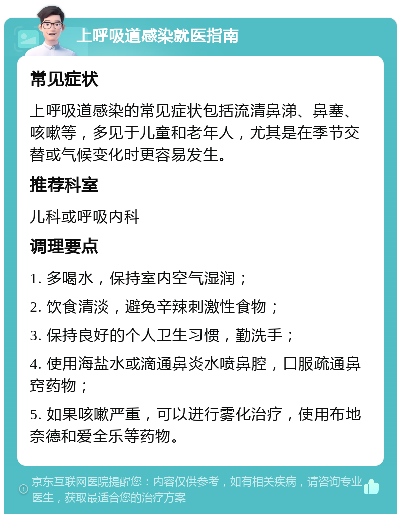 上呼吸道感染就医指南 常见症状 上呼吸道感染的常见症状包括流清鼻涕、鼻塞、咳嗽等，多见于儿童和老年人，尤其是在季节交替或气候变化时更容易发生。 推荐科室 儿科或呼吸内科 调理要点 1. 多喝水，保持室内空气湿润； 2. 饮食清淡，避免辛辣刺激性食物； 3. 保持良好的个人卫生习惯，勤洗手； 4. 使用海盐水或滴通鼻炎水喷鼻腔，口服疏通鼻窍药物； 5. 如果咳嗽严重，可以进行雾化治疗，使用布地奈德和爱全乐等药物。