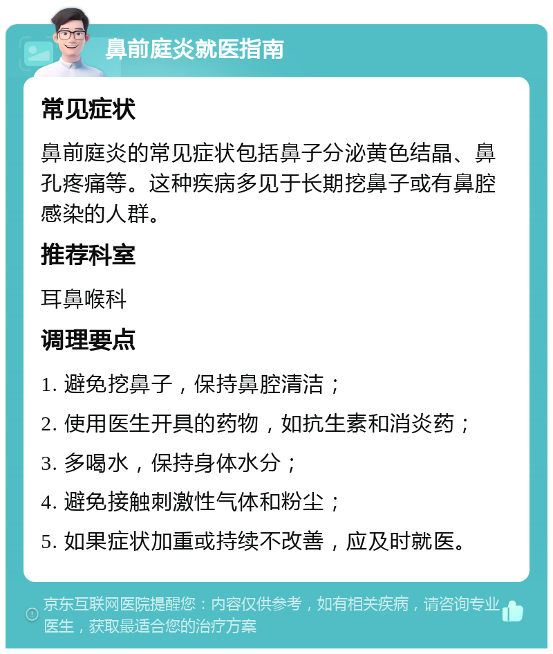 鼻前庭炎就医指南 常见症状 鼻前庭炎的常见症状包括鼻子分泌黄色结晶、鼻孔疼痛等。这种疾病多见于长期挖鼻子或有鼻腔感染的人群。 推荐科室 耳鼻喉科 调理要点 1. 避免挖鼻子，保持鼻腔清洁； 2. 使用医生开具的药物，如抗生素和消炎药； 3. 多喝水，保持身体水分； 4. 避免接触刺激性气体和粉尘； 5. 如果症状加重或持续不改善，应及时就医。