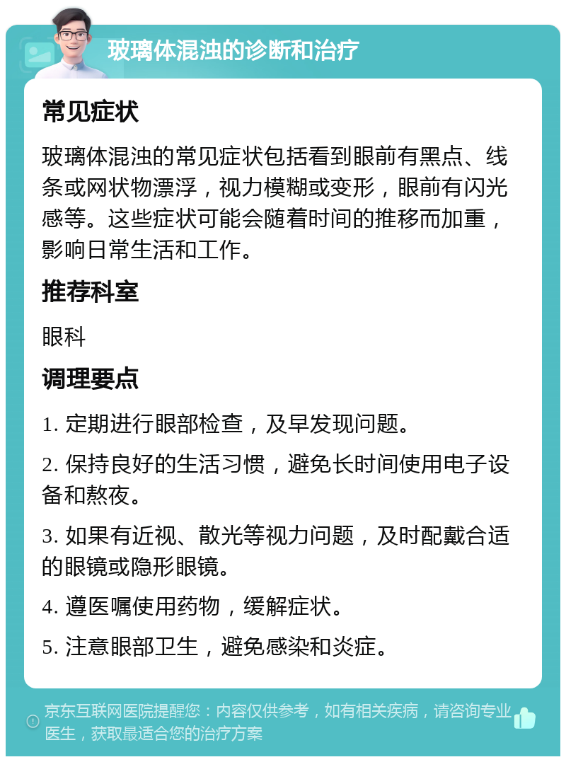 玻璃体混浊的诊断和治疗 常见症状 玻璃体混浊的常见症状包括看到眼前有黑点、线条或网状物漂浮，视力模糊或变形，眼前有闪光感等。这些症状可能会随着时间的推移而加重，影响日常生活和工作。 推荐科室 眼科 调理要点 1. 定期进行眼部检查，及早发现问题。 2. 保持良好的生活习惯，避免长时间使用电子设备和熬夜。 3. 如果有近视、散光等视力问题，及时配戴合适的眼镜或隐形眼镜。 4. 遵医嘱使用药物，缓解症状。 5. 注意眼部卫生，避免感染和炎症。