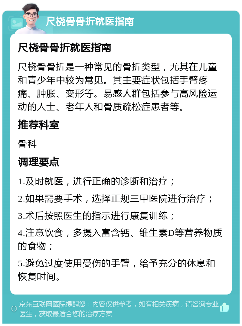 尺桡骨骨折就医指南 尺桡骨骨折就医指南 尺桡骨骨折是一种常见的骨折类型，尤其在儿童和青少年中较为常见。其主要症状包括手臂疼痛、肿胀、变形等。易感人群包括参与高风险运动的人士、老年人和骨质疏松症患者等。 推荐科室 骨科 调理要点 1.及时就医，进行正确的诊断和治疗； 2.如果需要手术，选择正规三甲医院进行治疗； 3.术后按照医生的指示进行康复训练； 4.注意饮食，多摄入富含钙、维生素D等营养物质的食物； 5.避免过度使用受伤的手臂，给予充分的休息和恢复时间。