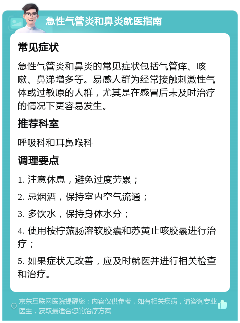 急性气管炎和鼻炎就医指南 常见症状 急性气管炎和鼻炎的常见症状包括气管痒、咳嗽、鼻涕增多等。易感人群为经常接触刺激性气体或过敏原的人群，尤其是在感冒后未及时治疗的情况下更容易发生。 推荐科室 呼吸科和耳鼻喉科 调理要点 1. 注意休息，避免过度劳累； 2. 忌烟酒，保持室内空气流通； 3. 多饮水，保持身体水分； 4. 使用桉柠蒎肠溶软胶囊和苏黄止咳胶囊进行治疗； 5. 如果症状无改善，应及时就医并进行相关检查和治疗。