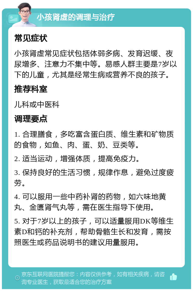 小孩肾虚的调理与治疗 常见症状 小孩肾虚常见症状包括体弱多病、发育迟缓、夜尿增多、注意力不集中等。易感人群主要是7岁以下的儿童，尤其是经常生病或营养不良的孩子。 推荐科室 儿科或中医科 调理要点 1. 合理膳食，多吃富含蛋白质、维生素和矿物质的食物，如鱼、肉、蛋、奶、豆类等。 2. 适当运动，增强体质，提高免疫力。 3. 保持良好的生活习惯，规律作息，避免过度疲劳。 4. 可以服用一些中药补肾的药物，如六味地黄丸、金匮肾气丸等，需在医生指导下使用。 5. 对于7岁以上的孩子，可以适量服用DK等维生素D和钙的补充剂，帮助骨骼生长和发育，需按照医生或药品说明书的建议用量服用。