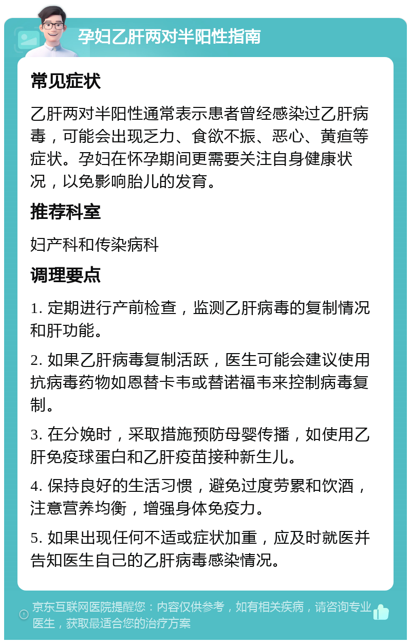 孕妇乙肝两对半阳性指南 常见症状 乙肝两对半阳性通常表示患者曾经感染过乙肝病毒，可能会出现乏力、食欲不振、恶心、黄疸等症状。孕妇在怀孕期间更需要关注自身健康状况，以免影响胎儿的发育。 推荐科室 妇产科和传染病科 调理要点 1. 定期进行产前检查，监测乙肝病毒的复制情况和肝功能。 2. 如果乙肝病毒复制活跃，医生可能会建议使用抗病毒药物如恩替卡韦或替诺福韦来控制病毒复制。 3. 在分娩时，采取措施预防母婴传播，如使用乙肝免疫球蛋白和乙肝疫苗接种新生儿。 4. 保持良好的生活习惯，避免过度劳累和饮酒，注意营养均衡，增强身体免疫力。 5. 如果出现任何不适或症状加重，应及时就医并告知医生自己的乙肝病毒感染情况。