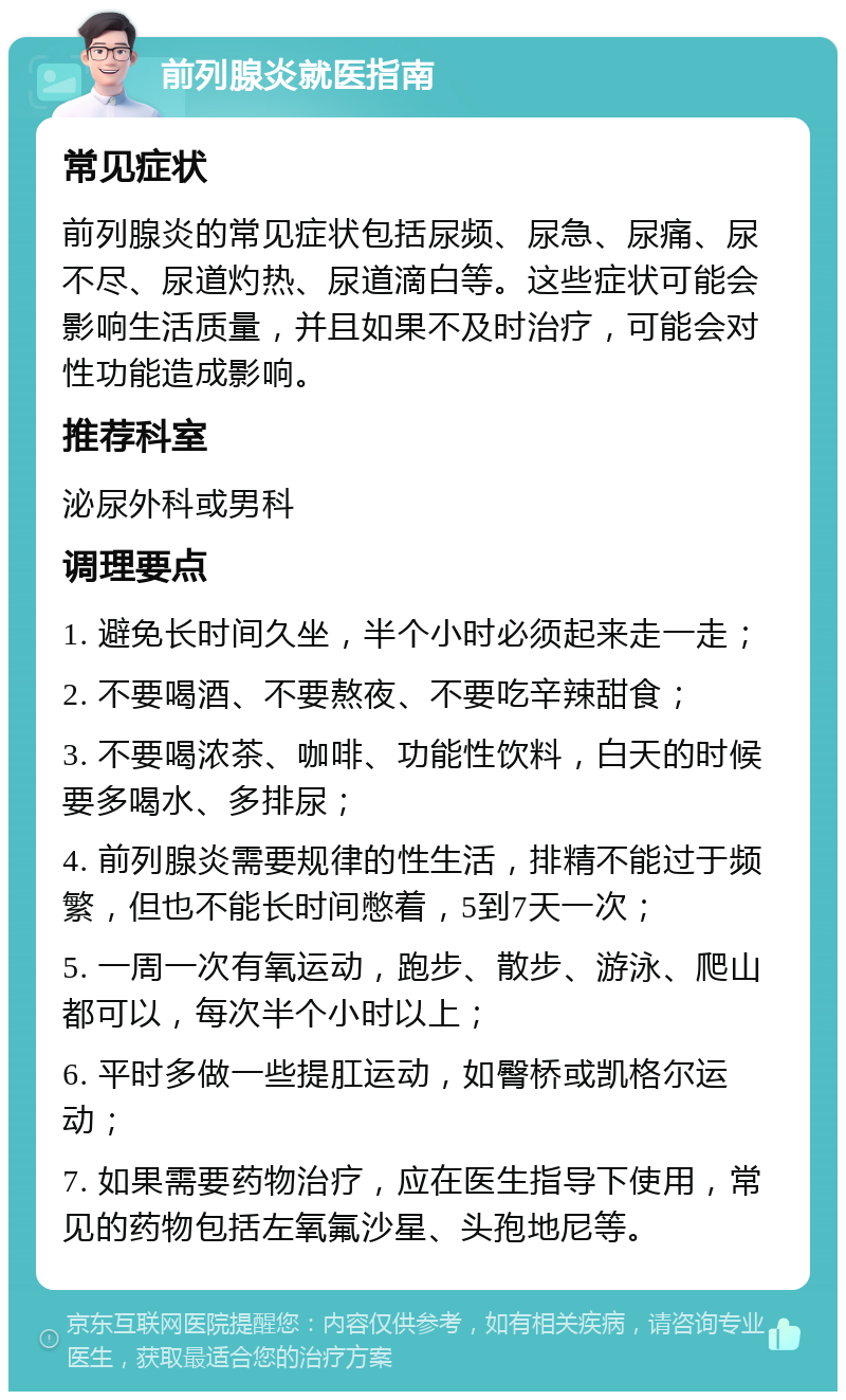 前列腺炎就医指南 常见症状 前列腺炎的常见症状包括尿频、尿急、尿痛、尿不尽、尿道灼热、尿道滴白等。这些症状可能会影响生活质量，并且如果不及时治疗，可能会对性功能造成影响。 推荐科室 泌尿外科或男科 调理要点 1. 避免长时间久坐，半个小时必须起来走一走； 2. 不要喝酒、不要熬夜、不要吃辛辣甜食； 3. 不要喝浓茶、咖啡、功能性饮料，白天的时候要多喝水、多排尿； 4. 前列腺炎需要规律的性生活，排精不能过于频繁，但也不能长时间憋着，5到7天一次； 5. 一周一次有氧运动，跑步、散步、游泳、爬山都可以，每次半个小时以上； 6. 平时多做一些提肛运动，如臀桥或凯格尔运动； 7. 如果需要药物治疗，应在医生指导下使用，常见的药物包括左氧氟沙星、头孢地尼等。