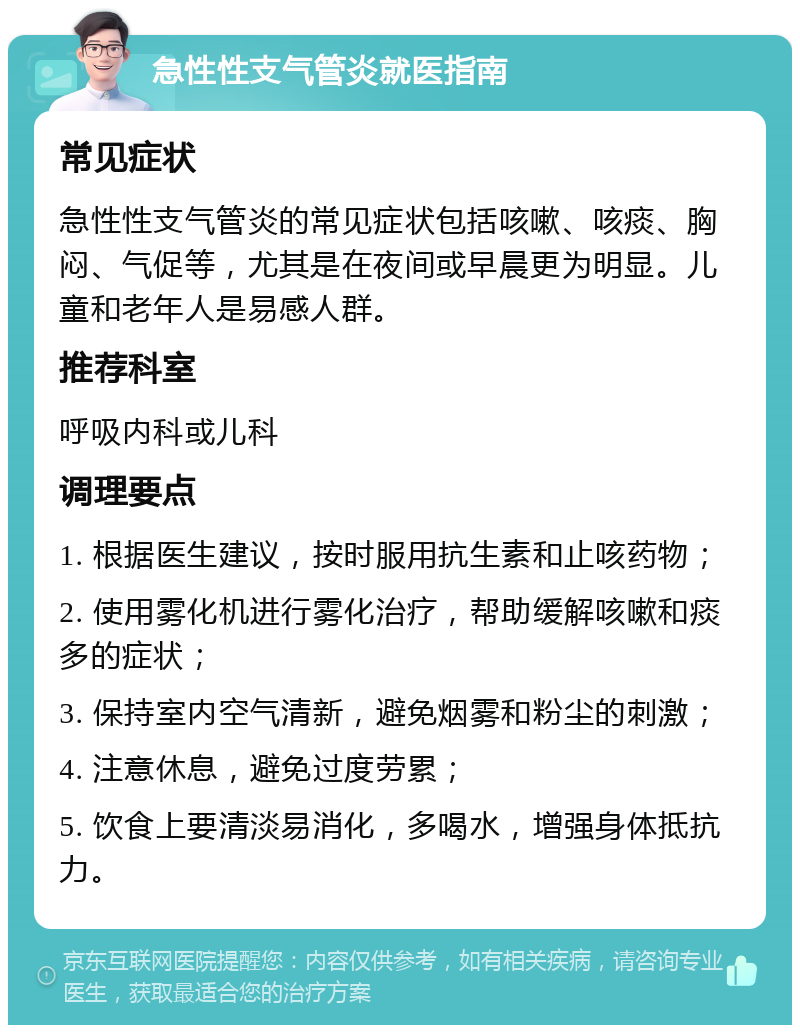 急性性支气管炎就医指南 常见症状 急性性支气管炎的常见症状包括咳嗽、咳痰、胸闷、气促等，尤其是在夜间或早晨更为明显。儿童和老年人是易感人群。 推荐科室 呼吸内科或儿科 调理要点 1. 根据医生建议，按时服用抗生素和止咳药物； 2. 使用雾化机进行雾化治疗，帮助缓解咳嗽和痰多的症状； 3. 保持室内空气清新，避免烟雾和粉尘的刺激； 4. 注意休息，避免过度劳累； 5. 饮食上要清淡易消化，多喝水，增强身体抵抗力。