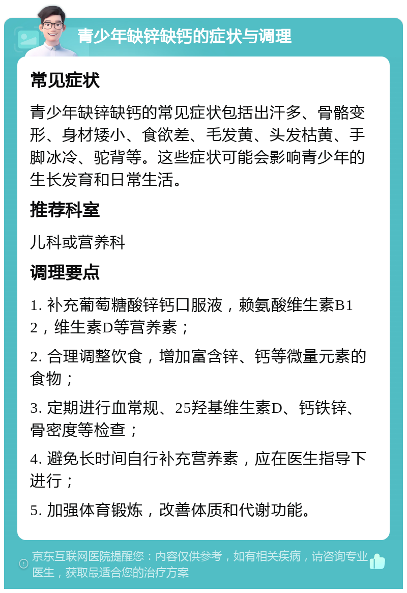 青少年缺锌缺钙的症状与调理 常见症状 青少年缺锌缺钙的常见症状包括出汗多、骨骼变形、身材矮小、食欲差、毛发黄、头发枯黄、手脚冰冷、驼背等。这些症状可能会影响青少年的生长发育和日常生活。 推荐科室 儿科或营养科 调理要点 1. 补充葡萄糖酸锌钙口服液，赖氨酸维生素B12，维生素D等营养素； 2. 合理调整饮食，增加富含锌、钙等微量元素的食物； 3. 定期进行血常规、25羟基维生素D、钙铁锌、骨密度等检查； 4. 避免长时间自行补充营养素，应在医生指导下进行； 5. 加强体育锻炼，改善体质和代谢功能。