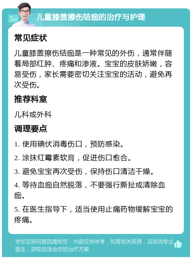 儿童膝盖擦伤结痂的治疗与护理 常见症状 儿童膝盖擦伤结痂是一种常见的外伤，通常伴随着局部红肿、疼痛和渗液。宝宝的皮肤娇嫩，容易受伤，家长需要密切关注宝宝的活动，避免再次受伤。 推荐科室 儿科或外科 调理要点 1. 使用碘伏消毒伤口，预防感染。 2. 涂抹红霉素软膏，促进伤口愈合。 3. 避免宝宝再次受伤，保持伤口清洁干燥。 4. 等待血痂自然脱落，不要强行撕扯或清除血痂。 5. 在医生指导下，适当使用止痛药物缓解宝宝的疼痛。